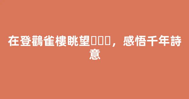 在登鸛雀樓眺望，感悟千年詩意